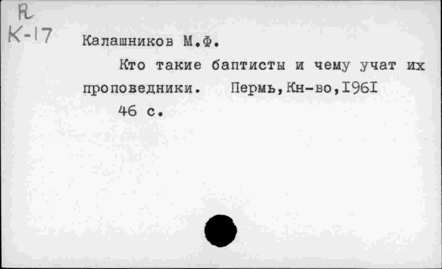 ﻿
к-17	Калашников М.Ф. Кто такие баптисты и чему учат их проповедники. Пермь,Кн-во,1961 46 с.